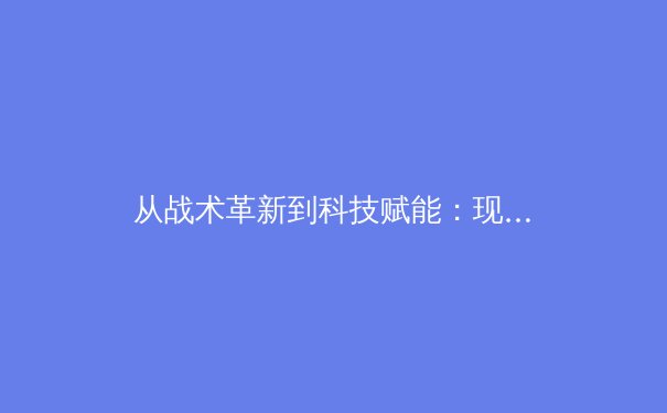 从战术革新到科技赋能：现代足球战略演变与未来趋势深度解析 - 2